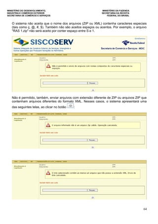 MINISTÉRIO DO DESENVOLVIMENTO, MINISTÉRIO DA FAZENDA
INDÚSTRIA E COMÉRCIO EXTERIOR SECRETARIA DA RECEITA
SECRETARIA DE COMÉRCIO E SERVIÇOS FEDERAL DO BRASIL
64
O sistema não aceita que o nome dos arquivos (ZIP ou XML) contenha caracteres especiais
(tais como ç, @, #, $). Também não são aceitos espaços ou acentos. Por exemplo, o arquivo
"RAS 1.zip" não será aceito por conter espaço entre S e 1.
Não é permitido, também, enviar arquivos com extensão diferente de ZIP ou arquivos ZIP que
contenham arquivos diferentes do formato XML. Nesses casos, o sistema apresentará uma
das seguintes telas, ao clicar no botão :
 