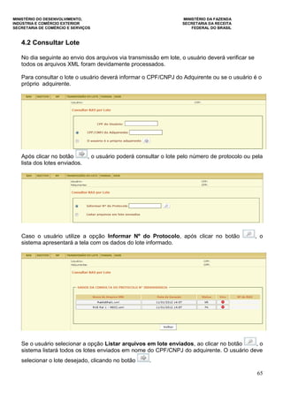 MINISTÉRIO DO DESENVOLVIMENTO, MINISTÉRIO DA FAZENDA
INDÚSTRIA E COMÉRCIO EXTERIOR SECRETARIA DA RECEITA
SECRETARIA DE COMÉRCIO E SERVIÇOS FEDERAL DO BRASIL
65
4.2 Consultar Lote
No dia seguinte ao envio dos arquivos via transmissão em lote, o usuário deverá verificar se
todos os arquivos XML foram devidamente processados.
Para consultar o lote o usuário deverá informar o CPF/CNPJ do Adquirente ou se o usuário é o
próprio adquirente.
Após clicar no botão , o usuário poderá consultar o lote pelo número de protocolo ou pela
lista dos lotes enviados.
Caso o usuário utilize a opção Informar Nº do Protocolo, após clicar no botão , o
sistema apresentará a tela com os dados do lote informado.
Se o usuário selecionar a opção Listar arquivos em lote enviados, ao clicar no botão , o
sistema listará todos os lotes enviados em nome do CPF/CNPJ do adquirente. O usuário deve
selecionar o lote desejado, clicando no botão .
 