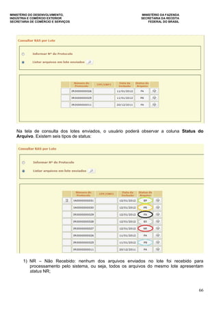 MINISTÉRIO DO DESENVOLVIMENTO, MINISTÉRIO DA FAZENDA
INDÚSTRIA E COMÉRCIO EXTERIOR SECRETARIA DA RECEITA
SECRETARIA DE COMÉRCIO E SERVIÇOS FEDERAL DO BRASIL
66
Na tela de consulta dos lotes enviados, o usuário poderá observar a coluna Status do
Arquivo. Existem seis tipos de status:
1) NR – Não Recebido: nenhum dos arquivos enviados no lote foi recebido para
processamento pelo sistema, ou seja, todos os arquivos do mesmo lote apresentam
status NR;
 