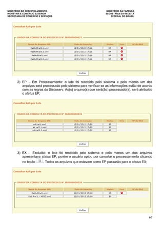 MINISTÉRIO DO DESENVOLVIMENTO, MINISTÉRIO DA FAZENDA
INDÚSTRIA E COMÉRCIO EXTERIOR SECRETARIA DA RECEITA
SECRETARIA DE COMÉRCIO E SERVIÇOS FEDERAL DO BRASIL
67
2) EP – Em Processamento: o lote foi recebido pelo sistema e pelo menos um dos
arquivos será processado pelo sistema para verificar se as informações estão de acordo
com as regras do Siscoserv. Ao(s) arquivo(s) que será(ão) processado(s), será atribuído
o status EP;
3) EX – Excluído: o lote foi recebido pelo sistema e pelo menos um dos arquivos
apresentava status EP, porém o usuário optou por cancelar o processamento clicando
no botão . Todos os arquivos que estavam como EP passarão para o status EX;
 