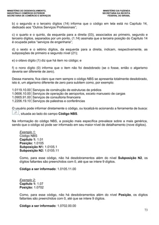 MINISTÉRIO DO DESENVOLVIMENTO, MINISTÉRIO DA FAZENDA
INDÚSTRIA E COMÉRCIO EXTERIOR SECRETARIA DA RECEITA
SECRETARIA DE COMÉRCIO E SERVIÇOS FEDERAL DO BRASIL
73
b) o segundo e o terceiro dígitos (14) informa que o código em tela está no Capítulo 14,
dedicado aos “Outros Serviços Profissionais”;
c) o quarto e o quinto, da esquerda para a direita (03), associados ao primeiro, segundo e
terceiro dígitos, separados por um ponto, (1.14) assinala que a terceira posição do Capítulo 14
é ocupada pelos “serviços de engenharia”;
d) o sexto e o sétimo dígitos, da esquerda para a direita, indicam, respectivamente, as
subposições de primeiro e segundo nível (21);
e) o oitavo dígito (1) diz que há item no código; e
f) o nono dígito (0) informa que o item não foi desdobrado (se o fosse, então o algarismo
deveria ser diferente de zero).
Dessa maneira, fica claro que nem sempre o código NBS se apresenta totalmente desdobrado,
isto é, um algarismo diferente de zero para subitem como, por exemplo:
1.0119.10.00 Serviços de construção de estruturas de prédios
1.0606.10.00 Serviços de operação de aeroportos, exceto manuseio de cargas
1.0905.91.00 Serviços de consultoria financeira
1.2206.19.10 Serviços de palestras e conferências
O usuário pode informar diretamente o código, ou localizá-lo acionando a ferramenta de busca:
, situada ao lado do campo Código NBS.
Na informação do código NBS, a posição mais específica prevalece sobre a mais genérica,
sendo que o código só pode ser informado em seu maior nível de detalhamento (nove dígitos).
Exemplo 1:
Código NBS
Capítulo 1: 1.01
Posição: 1.0105
Subposição N1: 1.0105.1
Subposição N2: 1.0105.11
Como, para esse código, não há desdobramentos além do nível Subposição N2, os
dígitos faltantes são preenchidos com 0, até que se intere 9 dígitos.
Código a ser informado: 1.0105.11.00
Exemplo 2:
Capítulo 1: 1.07
Posição: 1.0702
Como, para esse código, não há desdobramentos além do nível Posição, os dígitos
faltantes são preenchidos com 0, até que se intere 9 dígitos.
Código a ser informado: 1.0702.00.00
 