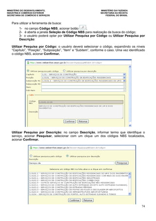 MINISTÉRIO DO DESENVOLVIMENTO, MINISTÉRIO DA FAZENDA
INDÚSTRIA E COMÉRCIO EXTERIOR SECRETARIA DA RECEITA
SECRETARIA DE COMÉRCIO E SERVIÇOS FEDERAL DO BRASIL
74
Para utilizar a ferramenta de busca:
1- no campo Código NBS, acionar botão ;
2- é aberta a janela Seleção de Código NBS para realização da busca do código;
3- o usuário poderá optar por Utilizar Pesquisa por Código ou Utilizar Pesquisa por
Descrição:
Utilizar Pesquisa por Código: o usuário deverá selecionar o código, expandindo os níveis
“Capítulo”, “Posição”, “Subposição”, “Item” e “Subitem”, conforme o caso. Uma vez identificado
o código NBS, acionar Confirmar.
Utilizar Pesquisa por Descrição: no campo Descrição, informar termo que identifique o
serviço, acionar Pesquisar, selecionar com um clique um dos códigos NBS localizados,
acionar Confirmar.
 