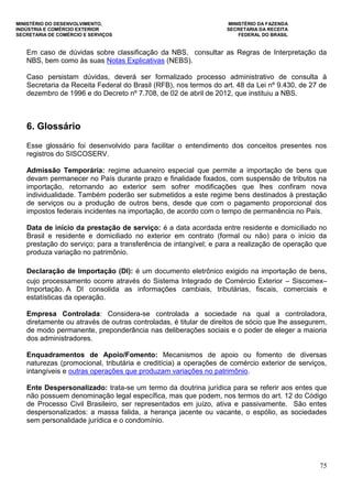 MINISTÉRIO DO DESENVOLVIMENTO, MINISTÉRIO DA FAZENDA
INDÚSTRIA E COMÉRCIO EXTERIOR SECRETARIA DA RECEITA
SECRETARIA DE COMÉRCIO E SERVIÇOS FEDERAL DO BRASIL
75
Em caso de dúvidas sobre classificação da NBS, consultar as Regras de Interpretação da
NBS, bem como às suas Notas Explicativas (NEBS).
Caso persistam dúvidas, deverá ser formalizado processo administrativo de consulta à
Secretaria da Receita Federal do Brasil (RFB), nos termos do art. 48 da Lei nº 9.430, de 27 de
dezembro de 1996 e do Decreto nº 7.708, de 02 de abril de 2012, que instituiu a NBS.
6. Glossário
Esse glossário foi desenvolvido para facilitar o entendimento dos conceitos presentes nos
registros do SISCOSERV.
Admissão Temporária: regime aduaneiro especial que permite a importação de bens que
devam permanecer no País durante prazo e finalidade fixados, com suspensão de tributos na
importação, retornando ao exterior sem sofrer modificações que lhes confiram nova
individualidade. Também poderão ser submetidos a este regime bens destinados à prestação
de serviços ou a produção de outros bens, desde que com o pagamento proporcional dos
impostos federais incidentes na importação, de acordo com o tempo de permanência no País.
Data de início da prestação de serviço: é a data acordada entre residente e domiciliado no
Brasil e residente e domiciliado no exterior em contrato (formal ou não) para o início da
prestação do serviço; para a transferência de intangível; e para a realização de operação que
produza variação no patrimônio.
Declaração de Importação (DI): é um documento eletrônico exigido na importação de bens,
cujo processamento ocorre através do Sistema Integrado de Comércio Exterior – Siscomex–
Importação. A DI consolida as informações cambiais, tributárias, fiscais, comerciais e
estatísticas da operação.
Empresa Controlada: Considera-se controlada a sociedade na qual a controladora,
diretamente ou através de outras controladas, é titular de direitos de sócio que lhe assegurem,
de modo permanente, preponderância nas deliberações sociais e o poder de eleger a maioria
dos administradores.
Enquadramentos de Apoio/Fomento: Mecanismos de apoio ou fomento de diversas
naturezas (promocional, tributária e creditícia) a operações de comércio exterior de serviços,
intangíveis e outras operações que produzam variações no patrimônio.
Ente Despersonalizado: trata-se um termo da doutrina jurídica para se referir aos entes que
não possuem denominação legal específica, mas que podem, nos termos do art. 12 do Código
de Processo Civil Brasileiro, ser representados em juízo, ativa e passivamente. São entes
despersonalizados: a massa falida, a herança jacente ou vacante, o espólio, as sociedades
sem personalidade jurídica e o condomínio.
 