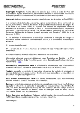 MINISTÉRIO DO DESENVOLVIMENTO, MINISTÉRIO DA FAZENDA
INDÚSTRIA E COMÉRCIO EXTERIOR SECRETARIA DA RECEITA
SECRETARIA DE COMÉRCIO E SERVIÇOS FEDERAL DO BRASIL
76
Exportação Temporária: regime aduaneiro especial que permite a saída do País, com
suspensão do imposto de exportação, de mercadoria nacional ou nacionalizada, condicionada
a reimportação em prazo determinado, no mesmo estado em que foi exportada.
Intangível: Serão considerados os seguintes intangíveis para fins do registro no SISCOSERV:
I - o licenciamento (autorização para usar ou explorar comercialmente direito patrimonial) e a
cessão, temporária ou definitiva, dos direitos de propriedade intelectual objeto das Seções 1 a
7 da Parte II do Acordo sobre os Aspectos dos Direitos de Propriedade Intelectual
Relacionados ao Comércio, conforme o Anexo 1C do Acordo Constitutivo da Organização
Mundial do Comércio constante da Ata Final que incorpora os Resultados das Negociações
Comerciais Multilaterais da Rodada Uruguai, aprovada pelo Decreto no
1355, de 31 de
dezembro de 1994;
II - os contratos de transferência de tecnologia envolvendo a prestação de serviços de
assistência técnica e científica, combinadamente ou não, e o fornecimento da tecnologia –
know how;
III - os contratos de franquia;
IV - a exploração dos recursos naturais e o licenciamento dos direitos sobre conhecimento
tradicional; e
V - o licenciamento dos direitos relativos ao acesso a recursos genéticos.
Informações adicionais podem ser obtidas nas Notas Explicativas do Capítulo 11 e 27 da
Nomenclatura Brasileira de Serviços, Intangíveis e outras Operações que Produzam Variações
no Patrimônio – NBS.
Movimentação Temporária de Bens: A movimentação temporária de bens ocorre tanto na
importação (Admissão Temporária) quanto na exportação (Exportação Temporária).
Negócio: operação ou conjunto de operações integrantes do contrato de prestação de
serviços; da transferência ou da aquisição do intangível; e da realização de operação(ões) que
produza(m) variação(ões) no patrimônio.
NIF – Número de Identificação Fiscal: É o número fornecido pelo órgão de administração
tributária no exterior indicador de pessoa física ou jurídica.
Operação: conjunto de dados que caracterizam a prestação de um serviço, a transferência ou
aquisição de intangível e a realização de operação que produza variação no patrimônio. No
RAS, são dados de uma operação: Código da NBS, Descrição da NBS, Código e País de
Destino; Código e Descrição da Moeda; Modo de Prestação; Data de Início; Data de
Conclusão e, se for o caso, Enquadramento.
Outras Operações que Produzam Variações no Patrimônio - São operações classificadas
na NBS que não se enquadram como serviços nem como intangíveis.
São exemplos:
 
