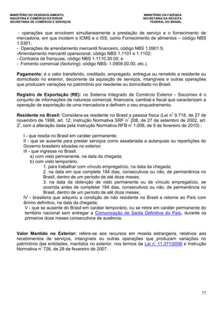 MINISTÉRIO DO DESENVOLVIMENTO, MINISTÉRIO DA FAZENDA
INDÚSTRIA E COMÉRCIO EXTERIOR SECRETARIA DA RECEITA
SECRETARIA DE COMÉRCIO E SERVIÇOS FEDERAL DO BRASIL
77
- operações que envolvem simultaneamente a prestação de serviço e o fornecimento de
mercadoria, em que incidem o ICMS e o ISS, como Fornecimento de alimentos – código NBS
1.0301;
- Operações de arrendamento mercantil financeiro, código NBS 1.0901.5;
-Arrendamento mercantil operacional, código NBS 1.1101 e 1.1102;
- Contratos de franquias, código NBS 1.1110.30.00; e
- Fomento comercial (factoring), código NBS- 1.0908.00.00, etc.).
Pagamento: é o valor transferido, creditado, empregado, entregue ou remetido a residente ou
domiciliado no exterior, decorrente da aquisição de serviços, intangíveis e outras operações
que produzam variações no patrimônio por residente ou domiciliado no Brasil.
Registro de Exportação (RE): no Sistema Integrado de Comércio Exterior - Siscomex é o
conjunto de informações de natureza comercial, financeira, cambial e fiscal que caracterizam a
operação de exportação de uma mercadoria e definem o seu enquadramento.
Residente no Brasil: Considera-se residente no Brasil a pessoa física (Lei nº
9.718, de 27 de
novembro de 1998, art. 12; Instrução Normativa SRF nº
208, de 27 de setembro de 2002, art.
2º
, com a alteração dada pela Instrução Normativa RFB nº
1.008, de 9 de fevereiro de 2010) :
I - que resida no Brasil em caráter permanente;
II - que se ausente para prestar serviços como assalariada a autarquias ou repartições do
Governo brasileiro situadas no exterior;
III - que ingresse no Brasil:
a) com visto permanente, na data da chegada;
b) com visto temporário:
1. para trabalhar com vínculo empregatício, na data da chegada;
2. na data em que complete 184 dias, consecutivos ou não, de permanência no
Brasil, dentro de um período de até doze meses;
3. na data da obtenção de visto permanente ou de vínculo empregatício, se
ocorrida antes de completar 184 dias, consecutivos ou não, de permanência no
Brasil, dentro de um período de até doze meses;
IV - brasileira que adquiriu a condição de não residente no Brasil e retorne ao País com
ânimo definitivo, na data da chegada;
V - que se ausente do Brasil em caráter temporário, ou se retire em caráter permanente do
território nacional sem entregar a Comunicação de Saída Definitiva do País, durante os
primeiros doze meses consecutivos de ausência.
Valor Mantido no Exterior: refere-se aos recursos em moeda estrangeira, relativos aos
recebimentos de serviços, intangíveis ou outras operações que produzam variações no
patrimônio das entidades, mantidos no exterior, nos termos da Lei nº
11.371/2006 e Instrução
Normativa nº
726, de 28 de fevereiro de 2007.
 