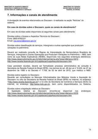 MINISTÉRIO DO DESENVOLVIMENTO, MINISTÉRIO DA FAZENDA
INDÚSTRIA E COMÉRCIO EXTERIOR SECRETARIA DA RECEITA
SECRETARIA DE COMÉRCIO E SERVIÇOS FEDERAL DO BRASIL
78
7. Informações e canais de atendimento
A divulgação de eventos relacionados ao Siscoserv é realizada na seção “Notícias” do
sistema.
Em caso de dúvidas sobre o Siscoserv, quais os canais de atendimento?
Em caso de dúvidas estão disponíveis os seguintes canais para atendimento:
Dúvidas sobre o Acesso e Aspectos Técnicos do Siscoserv:
Fone: 0800-9782331
Email: css.serpro@serpro.gov.br
Dúvidas sobre classificação de serviços, intangíveis e outras operações que produzam
variações no patrimônio:
Deverá ser realizada consulta às Regras de Interpretação da Nomenclatura Brasileira de
Serviços, Intangíveis e Outras Operações que Produzam Variações no Patrimônio – NBS, bem
como às suas Notas Explicativas (NEBS), disponíveis nos seguintes endereços eletrônicos:
http://www.desenvolvimento.gov.br/sitio/interna/interna.php?area=4&menu=3412 .
http://www.receita.fazenda.gov.br/Legislacao/LegisAssunto/siscoserv.htm
Caso persistam dúvidas, deverá ser formalizado processo administrativo de consulta à
Secretaria da Receita Federal do Brasil (RFB), nos termos do art. 48 da Lei nº
9.430, de 27 de
dezembro de 1996 e do Decreto nº
7.708, de 02 de abril de 2012, que instituiu a NBS.
Dúvidas sobre registro no Siscoserv:
Deverão ser consultados os Manuais Informatizados dos Módulos Venda e Aquisição do
Siscoserv no sítio da Secretaria da Receita Federal do Brasil (RFB) na Internet, no endereço
<http://www.receita.fazenda.gov.br> e no sítio da Secretaria de Comércio e Serviços (SCS) na
Internet, no endereço http://www.mdic.gov.br, bem como disponibilizados no Sistema.
Dúvidas sobre a legislação relativa ao Siscoserv:
A legislação relativa ao Siscoserv encontra-se disponível nos endereços:
http://www.desenvolvimento.gov.br/sitio/interna/interna.php?area=4&menu=2235
http://www.receita.fazenda.gov.br/Legislacao/LegisAssunto/siscoserv.htm
 