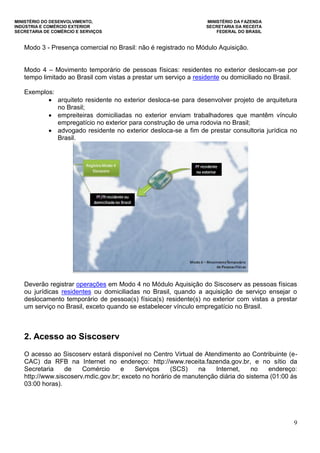 MINISTÉRIO DO DESENVOLVIMENTO, MINISTÉRIO DA FAZENDA
INDÚSTRIA E COMÉRCIO EXTERIOR SECRETARIA DA RECEITA
SECRETARIA DE COMÉRCIO E SERVIÇOS FEDERAL DO BRASIL
9
Modo 3 - Presença comercial no Brasil: não é registrado no Módulo Aquisição.
Modo 4 – Movimento temporário de pessoas físicas: residentes no exterior deslocam-se por
tempo limitado ao Brasil com vistas a prestar um serviço a residente ou domiciliado no Brasil.
Exemplos:
 arquiteto residente no exterior desloca-se para desenvolver projeto de arquitetura
no Brasil;
 empreiteiras domiciliadas no exterior enviam trabalhadores que mantêm vínculo
empregatício no exterior para construção de uma rodovia no Brasil;
 advogado residente no exterior desloca-se a fim de prestar consultoria jurídica no
Brasil.
Deverão registrar operações em Modo 4 no Módulo Aquisição do Siscoserv as pessoas físicas
ou jurídicas residentes ou domiciliadas no Brasil, quando a aquisição de serviço ensejar o
deslocamento temporário de pessoa(s) física(s) residente(s) no exterior com vistas a prestar
um serviço no Brasil, exceto quando se estabelecer vínculo empregatício no Brasil.
2. Acesso ao Siscoserv
O acesso ao Siscoserv estará disponível no Centro Virtual de Atendimento ao Contribuinte (e-
CAC) da RFB na Internet no endereço: http://www.receita.fazenda.gov.br, e no sítio da
Secretaria de Comércio e Serviços (SCS) na Internet, no endereço:
http://www.siscoserv.mdic.gov.br; exceto no horário de manutenção diária do sistema (01:00 às
03:00 horas).
 