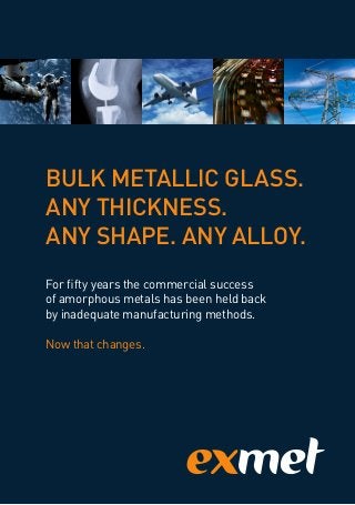 BULK METALLIC GLASS.
ANY THICKNESS.
ANY SHAPE. ANY ALLOY.
For fifty years the commercial success
of amorphous metals has been held back
by inadequate manufacturing methods.
Now that changes.
 