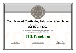 Certificate of Continuing Education Completion
This certificate is awarded to
Md. Reazul Islam
for successfully completing the 3 CEU/CPE and 3 hour
training course provided by Cybrary in
ITIL Foundation
12/11/2015
Date of Completion
C-64fb25074-6c85ad
Certificate Number Ralph P. Sita, CEO
Official Cybrary Certificate - C-64fb25074-6c85ad
 