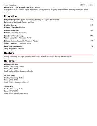 Senior Secretary 02/1993 to
University of Otago, School of Dentistry – Dunedin
enquiries.
Education
Full-year Postgraduate paper: Accelerating Learning in a Digital Environment
University of Auckland - Tamaki, Auckland
Teaching Degree:
Waikato University - Hamilton
Diploma of Teaching:
Victoria University - Wellington
Bachelor of Arts: Sociology
Massey University - Palmerston North
Diploma: Business Studies (for University Admin)
Massey University - Palmerston North
1 year secretarial Course:
Otago Polytechnic - Dunedin
Hobbies
Reading,swimming and yoga, gardening and fishing. Trained with Adult Literacy Aotearoa in 2014.
Referees
Kylee Hanlon-Judd
Teacher, Wakaaranga School
Phone: (09) 5768205
Email: hanlon-judd@wakaaranga.school.nz
Lorraine Field
Teacher, Wakaaranga School
Phone: (09) 5768205
Email: field@wakaaranga.school.nz
Nolene Dean
Teacher, Wakaaranga School
Phone: (09) 5768205
Email: dean@wakaaranga.school.nz
2014
2013
2004
2003
1988
1994
11/2000
Word processing of scientific papers, departmental correspondence, budgetary responsibilities, handling student and patient
 