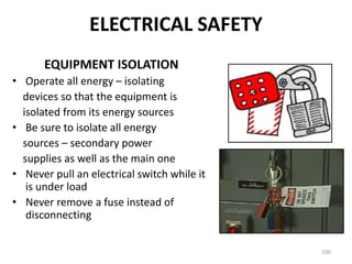 100
EQUIPMENT ISOLATION
• Operate all energy – isolating
devices so that the equipment is
isolated from its energy sources
• Be sure to isolate all energy
sources – secondary power
supplies as well as the main one
• Never pull an electrical switch while it
is under load
• Never remove a fuse instead of
disconnecting
ELECTRICAL SAFETY
 