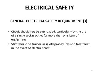 103
GENERAL ELECTRICAL SAFETY REQUIREMENT (3)
• Circuit should not be overloaded, particularly by the use
of a single socket outlet for more than one item of
equipment
• Staff should be trained in safety procedures and treatment
in the event of electric shock
ELECTRICAL SAFETY
 