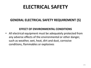 105
GENERAL ELECTRICAL SAFETY REQUIREMENT (5)
EFFECT OF ENVIRONMENTAL CONDITIONS
• All electrical equipment must be adequately protected from
any adverse effects of the environmental or other danger,
such as weather, wet, heat, dirt and dust, corrosive
conditions, flammables or explosives
ELECTRICAL SAFETY
 