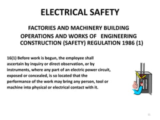 11
ELECTRICAL SAFETY
FACTORIES AND MACHINERY BUILDING
OPERATIONS AND WORKS OF ENGINEERING
CONSTRUCTION (SAFETY) REGULATION 1986 (1)
16(1) Before work is begun, the employee shall
ascertain by inquiry or direct observation, or by
instruments, where any part of an electric power circuit,
exposed or concealed, is so located that the
performance of the work may bring any person, tool or
machine into physical or electrical contact with it.
 
