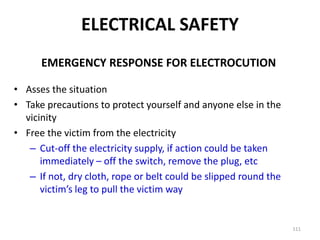 111
EMERGENCY RESPONSE FOR ELECTROCUTION
• Asses the situation
• Take precautions to protect yourself and anyone else in the
vicinity
• Free the victim from the electricity
– Cut-off the electricity supply, if action could be taken
immediately – off the switch, remove the plug, etc
– If not, dry cloth, rope or belt could be slipped round the
victim’s leg to pull the victim way
ELECTRICAL SAFETY
 