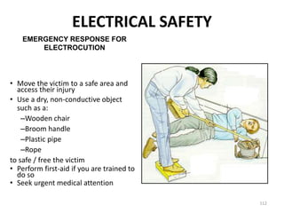 112
• Move the victim to a safe area and
access their injury
• Use a dry, non-conductive object
such as a:
–Wooden chair
–Broom handle
–Plastic pipe
–Rope
to safe / free the victim
• Perform first-aid if you are trained to
do so
• Seek urgent medical attention
EMERGENCY RESPONSE FOR
ELECTROCUTION
ELECTRICAL SAFETY
 