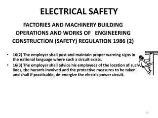 12
FACTORIES AND MACHINERY BUILDING
OPERATIONS AND WORKS OF ENGINEERING
CONSTRUCTION (SAFETY) REGULATION 1986 (2)
• 16(2) The employer shall post and maintain proper warning signs in
the national language where such a circuit exists.
• 16(3) The employer shall advice his employees of the location of such
lines, the hazards involved and the protective measures to be taken
and shall if practicable, de-energize the electric power circuit.
ELECTRICAL SAFETY
 