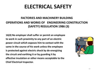 13
ELECTRICAL SAFETY
FACTORIES AND MACHINERY BUILDING
OPERATIONS AND WORKS OF ENGINEERING CONSTRUCTION
(SAFETY) REGULATION 1986 (3)
16(4) No employer shall suffer or permit an employee
to work in such proximity to any part of an electric
power circuit which exposes him to contact with the
same in the course of his work unless the employee
is protected against electric shock by de-energizing
the circuit and earthing it or by guarding it by
effective insulation or other means acceptable to the
Chief Electrical Inspector.
 