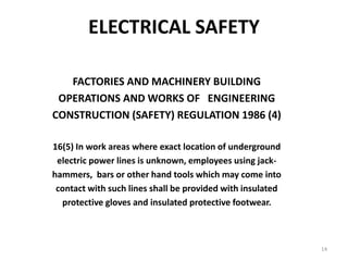 14
ELECTRICAL SAFETY
FACTORIES AND MACHINERY BUILDING
OPERATIONS AND WORKS OF ENGINEERING
CONSTRUCTION (SAFETY) REGULATION 1986 (4)
16(5) In work areas where exact location of underground
electric power lines is unknown, employees using jack-
hammers, bars or other hand tools which may come into
contact with such lines shall be provided with insulated
protective gloves and insulated protective footwear.
 