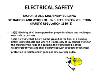 15
ELECTRICAL SAFETY
FACTORIES AND MACHINERY BUILDING
OPERATIONS AND WORKS OF ENGINEERING CONSTRUCTION
(SAFETY) REGULATION 1986 (5)
• 16(6) All wiring shall be supported on proper insulators and not looped
over nails or brackets.
• 16(7) No wiring shall be left on the ground or the floor of a building
unless is unavoidable and where it is necessary to lay electric wiring on
the ground or the floor of a building, the wiring shall be of the
weatherproof types and shall be provided with adequate mechanical
protection to maintained in good and safe working order.
 