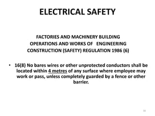16
ELECTRICAL SAFETY
FACTORIES AND MACHINERY BUILDING
OPERATIONS AND WORKS OF ENGINEERING
CONSTRUCTION (SAFETY) REGULATION 1986 (6)
• 16(8) No bares wires or other unprotected conductors shall be
located within 4 metres of any surface where employee may
work or pass, unless completely guarded by a fence or other
barrier.
 