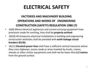 17
ELECTRICAL SAFETY
FACTORIES AND MACHINERY BUILDING
OPERATIONS AND WORKS OF ENGINEERING
CONSTRUCTION (SAFETY) REGULATION 1986 (7)
• 16(9) Where electrical appliances and current-carrying equipment have
provisions made for earthing, they shall be properly earthed.
• 16(10) All temporary electrical installations in building and engineering
construction worksites shall be provided with earth leakage circuit
breakers (ELCB).
• 16(11) Elevated power lines shall have a sufficient vertical clearance where
they cross highways, access roads or areas traveled by trucks, cranes,
shovels or other similar equipments and shall not be lower than 5.2 metres
from the ground surface.
 