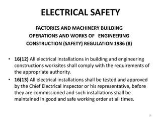 19
ELECTRICAL SAFETY
FACTORIES AND MACHINERY BUILDING
OPERATIONS AND WORKS OF ENGINEERING
CONSTRUCTION (SAFETY) REGULATION 1986 (8)
• 16(12) All electrical installations in building and engineering
constructions worksites shall comply with the requirements of
the appropriate authority.
• 16(13) All electrical installations shall be tested and approved
by the Chief Electrical Inspector or his representative, before
they are commissioned and such installations shall be
maintained in good and safe working order at all times.
 
