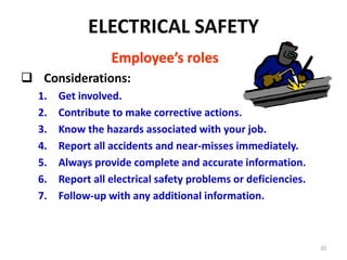 20
Employee’s roles
 Considerations:
1. Get involved.
2. Contribute to make corrective actions.
3. Know the hazards associated with your job.
4. Report all accidents and near-misses immediately.
5. Always provide complete and accurate information.
6. Report all electrical safety problems or deficiencies.
7. Follow-up with any additional information.
ELECTRICAL SAFETY
 