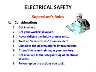 21
Supervisor’s Roles
 Considerations:
1. Get involved.
2. Get your workers involved.
3. Never ridicule any injury or near miss.
4. Treat all “Near-misses” as an accident.
5. Complete the paperwork for improvements.
6. Attend the same training as your workers.
7. Get involved in the safeguarding of electrical
sources.
8. Follow-up on the actions you took.
ELECTRICAL SAFETY
 