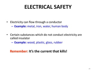 28
ELECTRICAL SAFETY
• Electricity can flow through a conductor
– Example: metal, iron, water, human body
• Certain substances which do not conduct electricity are
called insulator
– Example: wood, plastic, glass, rubber
Remember: It’s the current that kills!
 