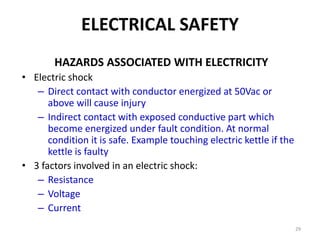 29
ELECTRICAL SAFETY
HAZARDS ASSOCIATED WITH ELECTRICITY
• Electric shock
– Direct contact with conductor energized at 50Vac or
above will cause injury
– Indirect contact with exposed conductive part which
become energized under fault condition. At normal
condition it is safe. Example touching electric kettle if the
kettle is faulty
• 3 factors involved in an electric shock:
– Resistance
– Voltage
– Current
 
