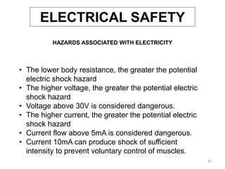 30
• The lower body resistance, the greater the potential
electric shock hazard
• The higher voltage, the greater the potential electric
shock hazard
• Voltage above 30V is considered dangerous.
• The higher current, the greater the potential electric
shock hazard
• Current flow above 5mA is considered dangerous.
• Current 10mA can produce shock of sufficient
intensity to prevent voluntary control of muscles.
HAZARDS ASSOCIATED WITH ELECTRICITY
ELECTRICAL SAFETY
 