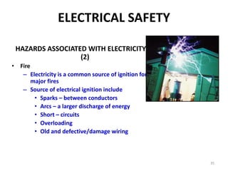 35
ELECTRICAL SAFETY
HAZARDS ASSOCIATED WITH ELECTRICITY
(2)
• Fire
– Electricity is a common source of ignition for
major fires
– Source of electrical ignition include
• Sparks – between conductors
• Arcs – a larger discharge of energy
• Short – circuits
• Overloading
• Old and defective/damage wiring
 