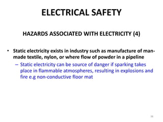 38
ELECTRICAL SAFETY
HAZARDS ASSOCIATED WITH ELECTRICITY (4)
• Static electricity exists in industry such as manufacture of man-
made textile, nylon, or where flow of powder in a pipeline
– Static electricity can be source of danger if sparking takes
place in flammable atmospheres, resulting in explosions and
fire e.g non-conductive floor mat
 