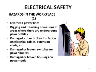 40
ELECTRICAL SAFETY
HAZARDS IN THE WORKPLACE
(1)
• Overhead power lines
• Digging and trenching operations in
areas where there are underground
power cables
• Damaged, cut or broken insulation
on electrical cables, extension
cords, etc.
• Damaged or broken switches on
power boards
• Damaged or broken housings on
power tools
 