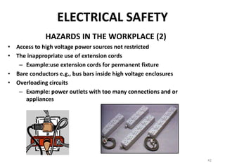 42
ELECTRICAL SAFETY
HAZARDS IN THE WORKPLACE (2)
• Access to high voltage power sources not restricted
• The inappropriate use of extension cords
– Example:use extension cords for permanent fixture
• Bare conductors e.g., bus bars inside high voltage enclosures
• Overloading circuits
– Example: power outlets with too many connections and or
appliances
 