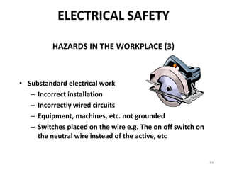44
ELECTRICAL SAFETY
HAZARDS IN THE WORKPLACE (3)
• Substandard electrical work
– Incorrect installation
– Incorrectly wired circuits
– Equipment, machines, etc. not grounded
– Switches placed on the wire e.g. The on off switch on
the neutral wire instead of the active, etc
 