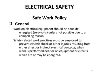 45
Safe Work Policy
 General
Work on electrical equipment should be done de-
energized (zero volts) unless not possible due to a
compelling reason.
Safety-related work practices must be employed to
prevent electric shock or other injuries resulting from
either direct or indirect electrical contacts, when
work is performed near or on equipment or circuits
which are or may be energized.
ELECTRICAL SAFETY
 