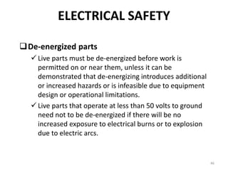 46
De-energized parts
 Live parts must be de-energized before work is
permitted on or near them, unless it can be
demonstrated that de-energizing introduces additional
or increased hazards or is infeasible due to equipment
design or operational limitations.
 Live parts that operate at less than 50 volts to ground
need not to be de-energized if there will be no
increased exposure to electrical burns or to explosion
due to electric arcs.
ELECTRICAL SAFETY
 