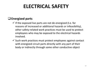 47
Energized parts
 If the exposed live parts are not de-energized (I.e. for
reasons of increased or additional hazards or infeasibility),
other safety-related work practices must be used to protect
employees who may be exposed to the electrical hazards
involved.
 Such work practices must protect employees against contact
with energized circuit parts directly with any part of their
body or indirectly through some other conductive object
ELECTRICAL SAFETY
 