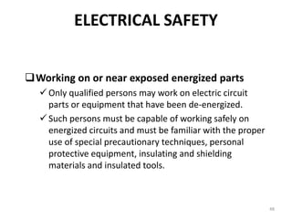 48
Working on or near exposed energized parts
 Only qualified persons may work on electric circuit
parts or equipment that have been de-energized.
 Such persons must be capable of working safely on
energized circuits and must be familiar with the proper
use of special precautionary techniques, personal
protective equipment, insulating and shielding
materials and insulated tools.
ELECTRICAL SAFETY
 