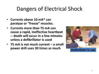49
Dangers of Electrical Shock
• Currents above 10 mA* can
paralyze or “freeze” muscles.
• Currents more than 75 mA can
cause a rapid, ineffective heartbeat
-- death will occur in a few minutes
unless a defibrillator is used
• 75 mA is not much current – a small
power drill uses 30 times as much Defibrillator in use
 