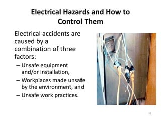 52
Electrical Hazards and How to
Control Them
Electrical accidents are
caused by a
combination of three
factors:
– Unsafe equipment
and/or installation,
– Workplaces made unsafe
by the environment, and
– Unsafe work practices.
 