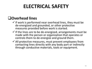 58
Overhead lines
 If work is performed near overhead lines, they must be
de-energized and grounded, or other protective
measures provided before work is started.
 If the lines are to be de-energized, arrangements must be
made with the person or organization that operates or
controls them to de-energize and ground them.
 All protective measures, must prevent employees from
contacting lines directly with any body part or indirectly
through conductive materials, tools or equipment.
ELECTRICAL SAFETY
 