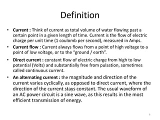 6
Definition
• Current : Think of current as total volume of water flowing past a
certain point in a given length of time. Current is the flow of electric
charge per unit time (1 coulomb per second), measured in Amps.
• Current flow : Current always flows from a point of high voltage to a
point of low voltage, or to the “ground / earth”.
• Direct current : constant flow of electric charge from high to low
potential (Volts) and substantially free from pulsation, sometimes
called continuous current.
• An alternating current : the magnitude and direction of the
current varies cyclically, as opposed to direct current, where the
direction of the current stays constant. The usual waveform of
an AC power circuit is a sine wave, as this results in the most
efficient transmission of energy.
 