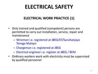 62
ELECTRICAL WORK PRACTICE (1)
• Only trained and qualified (competent) persons are
permitted to carry out installation, service, repair and
maintenance
– Wireman i.e. registered at JBEG/ST/Suruhanjaya
Tenaga Malaysi
– Chargeman i.e. registered at JBEG
– Electrical engineer i.e. register at JBEG / BEM
• Ordinary workers work with electricity must be supervised
by qualified personnel
ELECTRICAL SAFETY
 