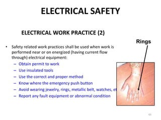 63
ELECTRICAL WORK PRACTICE (2)
• Safety related work practices shall be used when work is
performed near or on energized (having current flow
through) electrical equipment:
– Obtain permit to work
– Use insulated tools
– Use the correct and proper method
– Know where the emergency push button
– Avoid wearing jewelry, rings, metallic belt, watches, etc
– Report any fault equipment or abnormal condition
Rings
ELECTRICAL SAFETY
 
