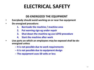 64
DE-ENERGIZED THE EQUIPMENT
• Everybody should avoid working on or near live equipment
• De-energized procedure:
1. Barricade the machine / machine area
2. Put warning sign eg under repair
3. Shut down the machine eg use LOTO procedure
4. Start the machine after work
• Live parts on which an employees may be exposed shall be de-
energized unless
– It is not possible due to work requirements
– It is not possible due to equipment design
– The equipment uses 50 volts or less
ELECTRICAL SAFETY
 