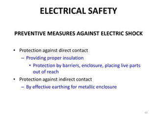 65
PREVENTIVE MEASURES AGAINST ELECTRIC SHOCK
• Protection against direct contact
– Providing proper insulation
• Protection by barriers, enclosure, placing live parts
out of reach
• Protection against indirect contact
– By effective earthing for metallic enclosure
ELECTRICAL SAFETY
 