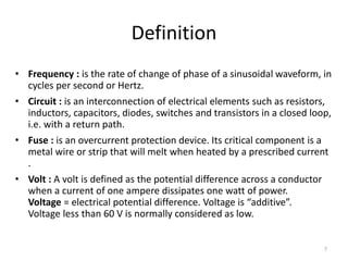 7
Definition
• Frequency : is the rate of change of phase of a sinusoidal waveform, in
cycles per second or Hertz.
• Circuit : is an interconnection of electrical elements such as resistors,
inductors, capacitors, diodes, switches and transistors in a closed loop,
i.e. with a return path.
• Fuse : is an overcurrent protection device. Its critical component is a
metal wire or strip that will melt when heated by a prescribed current
.
• Volt : A volt is defined as the potential difference across a conductor
when a current of one ampere dissipates one watt of power.
Voltage = electrical potential difference. Voltage is “additive”.
Voltage less than 60 V is normally considered as low.
 